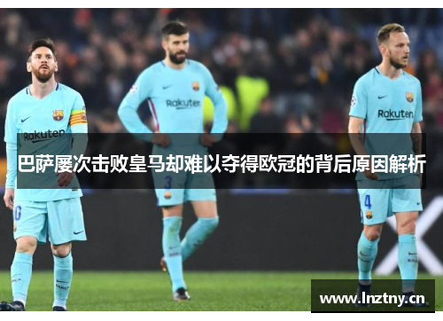 巴萨屡次击败皇马却难以夺得欧冠的背后原因解析