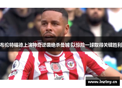 布伦特福德上演神奇逆袭绝杀曼城 以惊险一球取得关键胜利